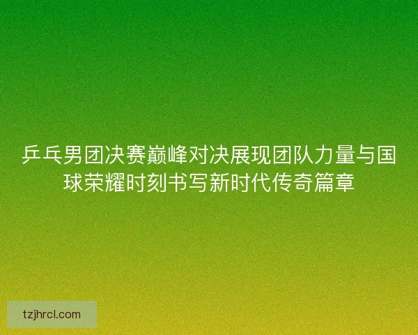 乒乓男团决赛巅峰对决展现团队力量与国球荣耀时刻书写新时代传奇篇章