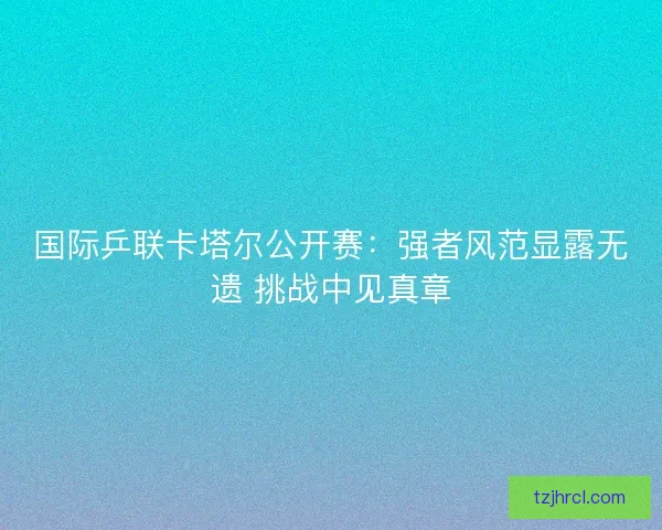国际乒联卡塔尔公开赛：强者风范显露无遗 挑战中见真章