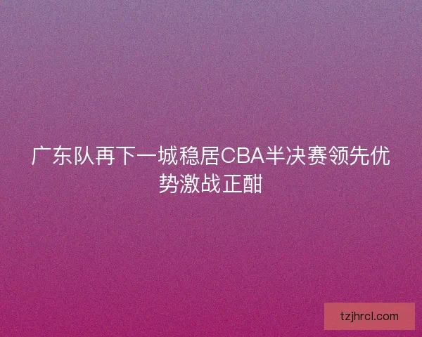 广东队再下一城稳居CBA半决赛领先优势激战正酣