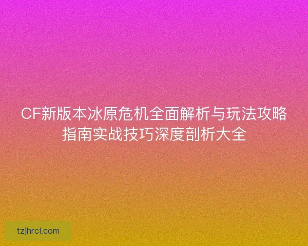 CF新版本冰原危机全面解析与玩法攻略指南实战技巧深度剖析大全