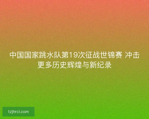 中国国家跳水队第19次征战世锦赛 冲击更多历史辉煌与新纪录