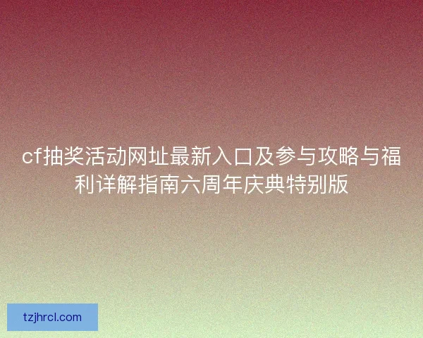 cf抽奖活动网址最新入口及参与攻略与福利详解指南六周年庆典特别版