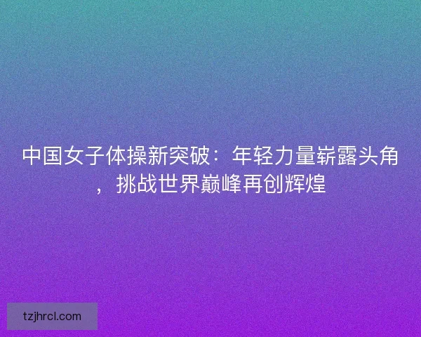 中国女子体操新突破：年轻力量崭露头角，挑战世界巅峰再创辉煌