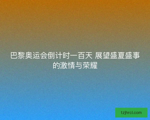 巴黎奥运会倒计时一百天 展望盛夏盛事的激情与荣耀