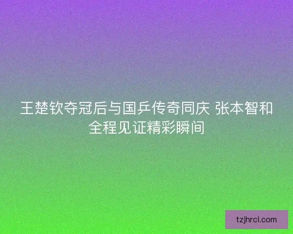 王楚钦夺冠后与国乒传奇同庆 张本智和全程见证精彩瞬间
