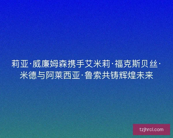 莉亚·威廉姆森携手艾米莉·福克斯贝丝·米德与阿莱西亚·鲁索共铸辉煌未来