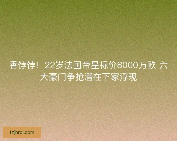 香饽饽！22岁法国帝星标价8000万欧 六大豪门争抢潜在下家浮现